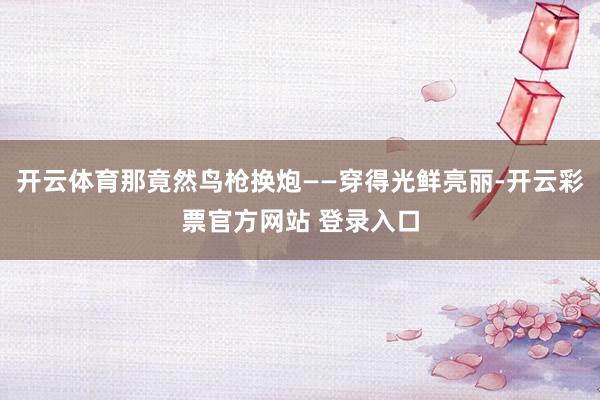 开云体育那竟然鸟枪换炮——穿得光鲜亮丽-开云彩票官方网站 登录入口