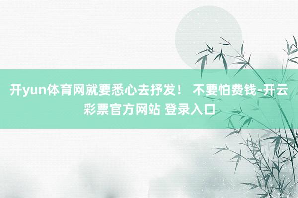 开yun体育网就要悉心去抒发！ 不要怕费钱-开云彩票官方网站 登录入口