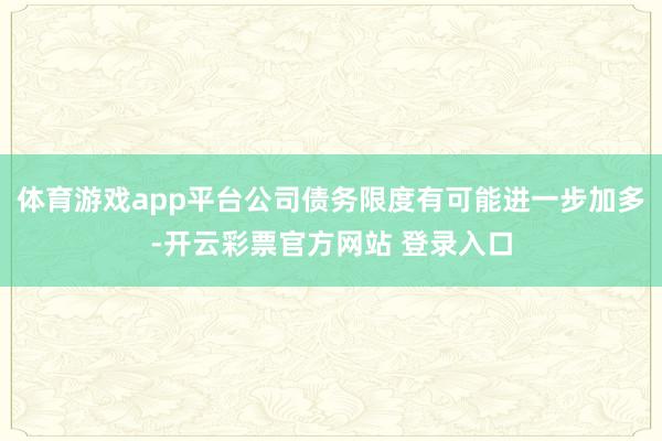 体育游戏app平台公司债务限度有可能进一步加多-开云彩票官方网站 登录入口