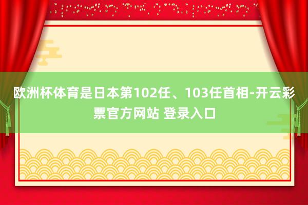 欧洲杯体育是日本第102任、103任首相-开云彩票官方网站 登录入口
