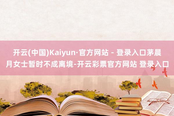 开云(中国)Kaiyun·官方网站 - 登录入口茅晨月女士暂时不成离境-开云彩票官方网站 登录入口
