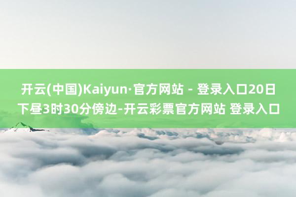 开云(中国)Kaiyun·官方网站 - 登录入口20日下昼3时30分傍边-开云彩票官方网站 登录入口