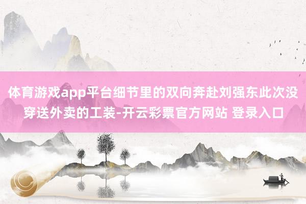 体育游戏app平台细节里的双向奔赴刘强东此次没穿送外卖的工装-开云彩票官方网站 登录入口
