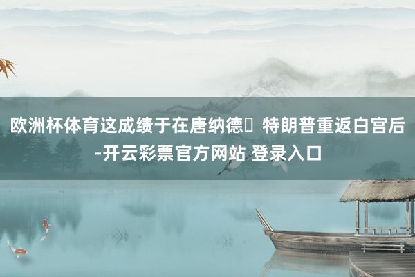 欧洲杯体育这成绩于在唐纳德・特朗普重返白宫后-开云彩票官方网站 登录入口