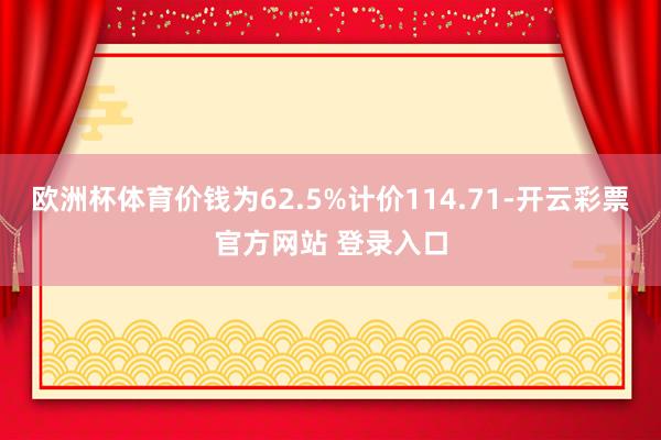 欧洲杯体育价钱为62.5%计价114.71-开云彩票官方网站 登录入口