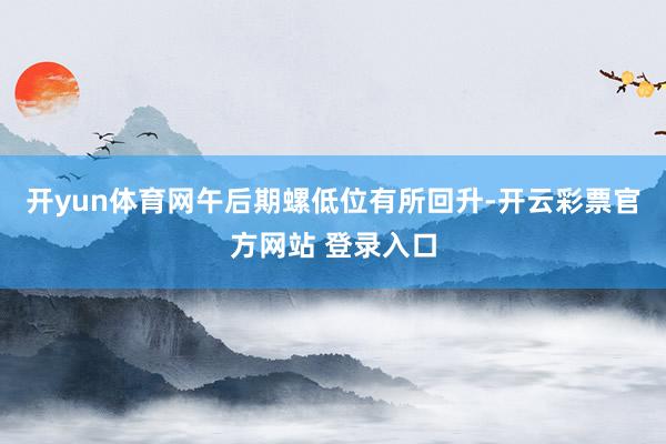 开yun体育网午后期螺低位有所回升-开云彩票官方网站 登录入口