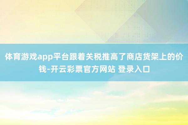 体育游戏app平台跟着关税推高了商店货架上的价钱-开云彩票官方网站 登录入口