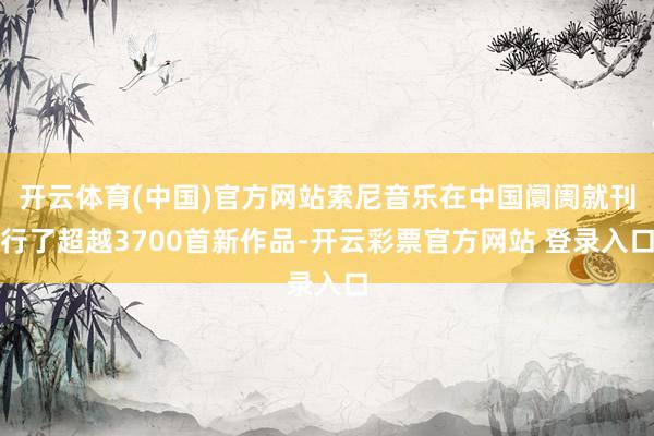 开云体育(中国)官方网站索尼音乐在中国阛阓就刊行了超越3700首新作品-开云彩票官方网站 登录入口