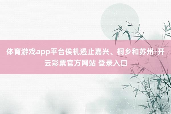 体育游戏app平台俟机遏止嘉兴、桐乡和苏州-开云彩票官方网站 登录入口