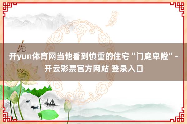 开yun体育网当他看到慎重的住宅“门庭卑隘”-开云彩票官方网站 登录入口