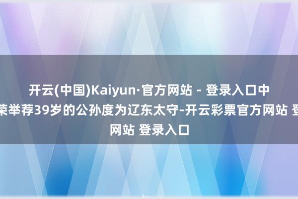 开云(中国)Kaiyun·官方网站 - 登录入口中郎将徐荣举荐39岁的公孙度为辽东太守-开云彩票官方网站 登录入口