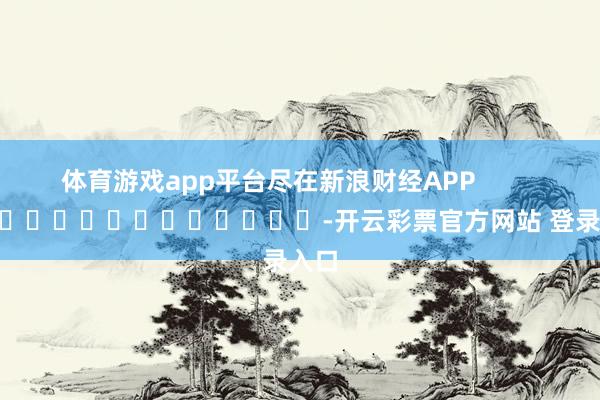 体育游戏app平台尽在新浪财经APP            													-开云彩票官方网站 登录入口