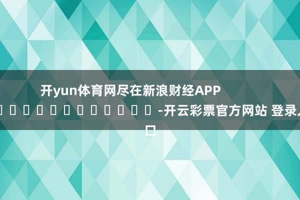 开yun体育网尽在新浪财经APP            													-开云彩票官方网站 登录入口