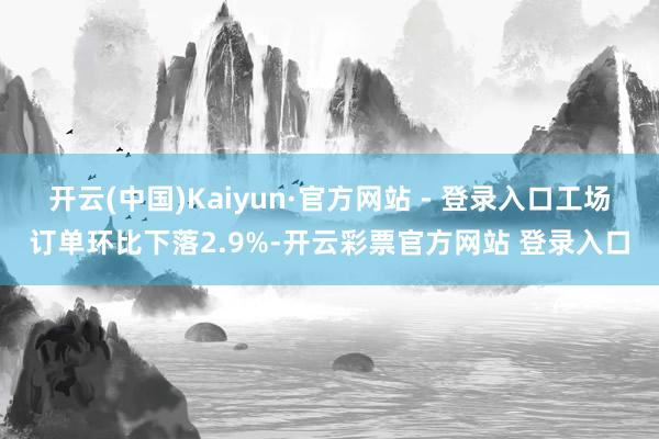 开云(中国)Kaiyun·官方网站 - 登录入口工场订单环比下落2.9%-开云彩票官方网站 登录入口