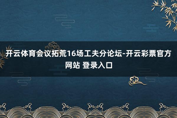 开云体育会议拓荒16场工夫分论坛-开云彩票官方网站 登录入口