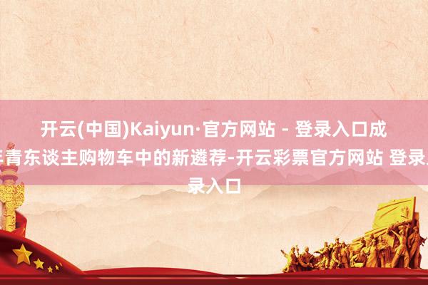 开云(中国)Kaiyun·官方网站 - 登录入口成为年青东谈主购物车中的新遴荐-开云彩票官方网站 登录入口