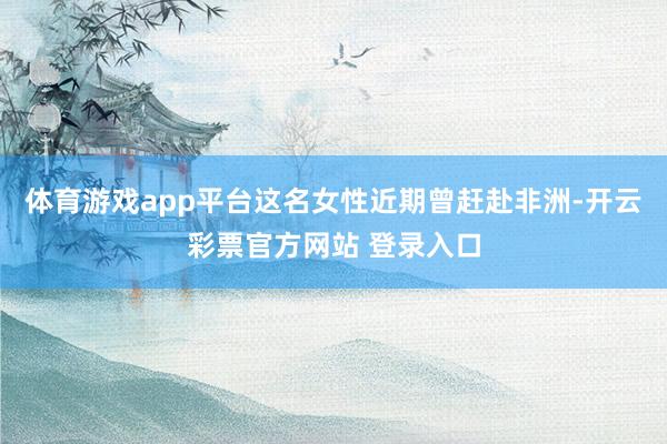 体育游戏app平台这名女性近期曾赶赴非洲-开云彩票官方网站 登录入口