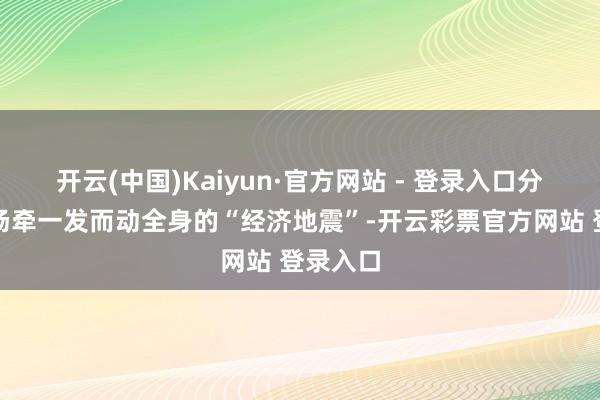 开云(中国)Kaiyun·官方网站 - 登录入口分明是一场牵一发而动全身的“经济地震”-开云彩票官方网站 登录入口