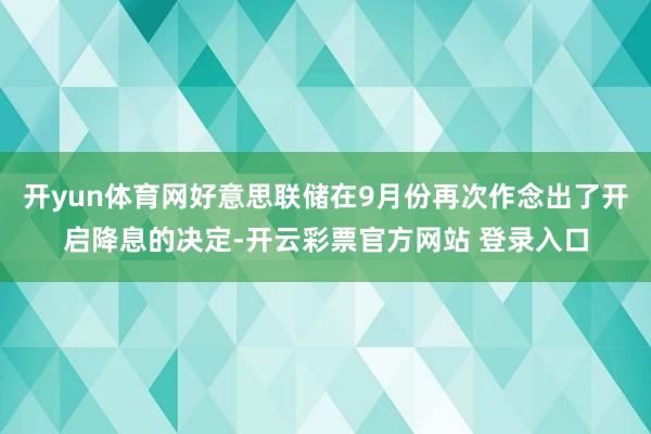开yun体育网好意思联储在9月份再次作念出了开启降息的决定-开云彩票官方网站 登录入口