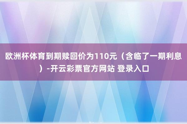 欧洲杯体育到期赎回价为110元（含临了一期利息）-开云彩票官方网站 登录入口