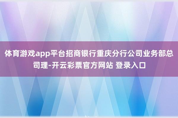 体育游戏app平台招商银行重庆分行公司业务部总司理-开云彩票官方网站 登录入口