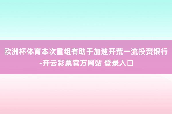欧洲杯体育本次重组有助于加速开荒一流投资银行-开云彩票官方网站 登录入口