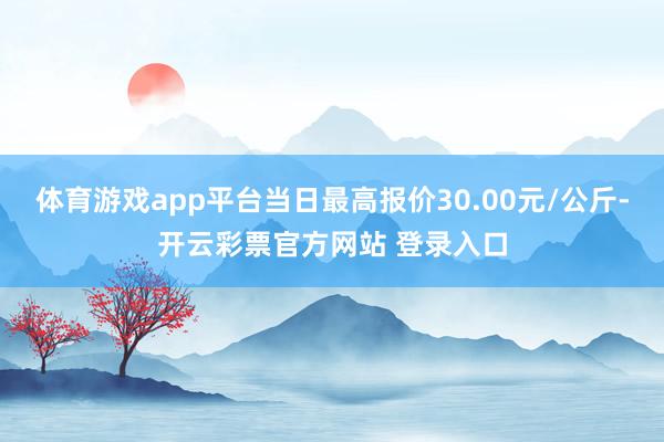 体育游戏app平台当日最高报价30.00元/公斤-开云彩票官方网站 登录入口