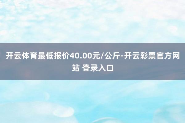 开云体育最低报价40.00元/公斤-开云彩票官方网站 登录入口
