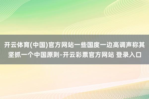 开云体育(中国)官方网站一些国度一边高调声称其坚抓一个中国原则-开云彩票官方网站 登录入口