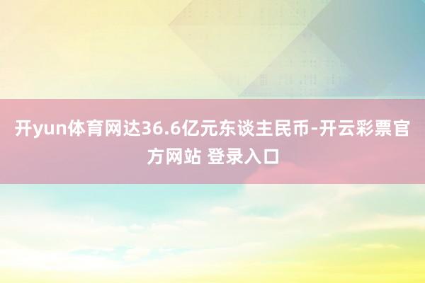 开yun体育网达36.6亿元东谈主民币-开云彩票官方网站 登录入口