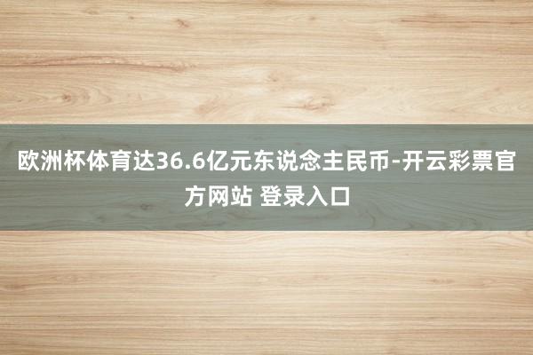 欧洲杯体育达36.6亿元东说念主民币-开云彩票官方网站 登录入口