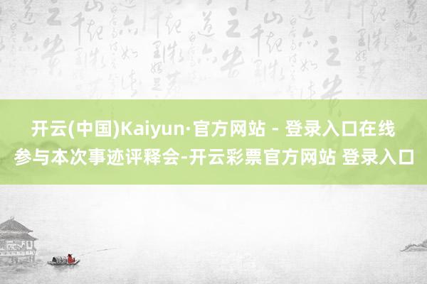 开云(中国)Kaiyun·官方网站 - 登录入口在线参与本次事迹评释会-开云彩票官方网站 登录入口