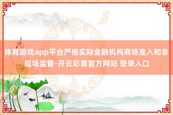 体育游戏app平台严格实际金融机构商场准入和非现场监管-开云彩票官方网站 登录入口