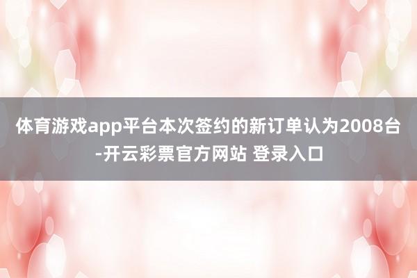 体育游戏app平台本次签约的新订单认为2008台-开云彩票官方网站 登录入口