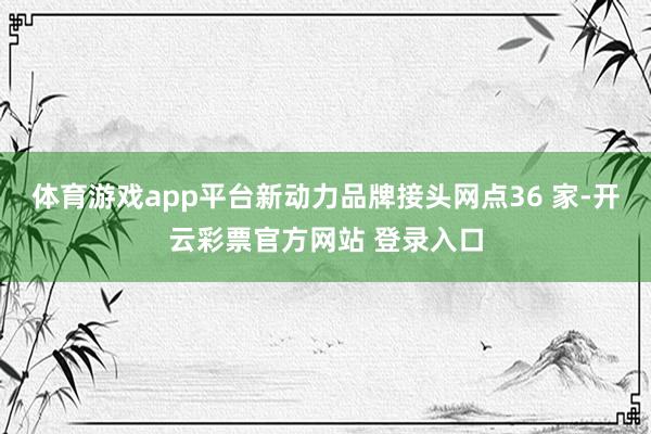 体育游戏app平台新动力品牌接头网点36 家-开云彩票官方网站 登录入口