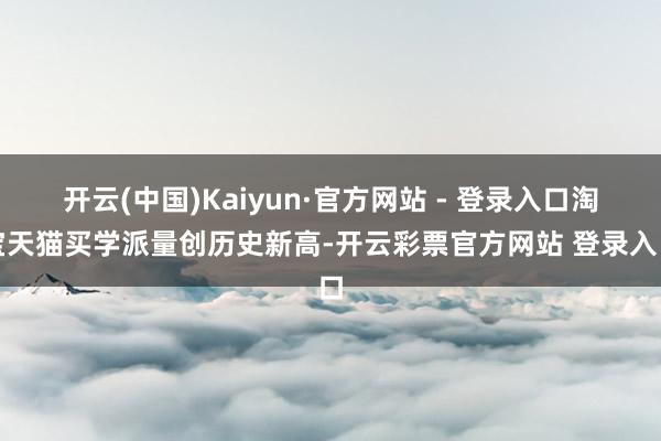 开云(中国)Kaiyun·官方网站 - 登录入口淘宝天猫买学派量创历史新高-开云彩票官方网站 登录入口