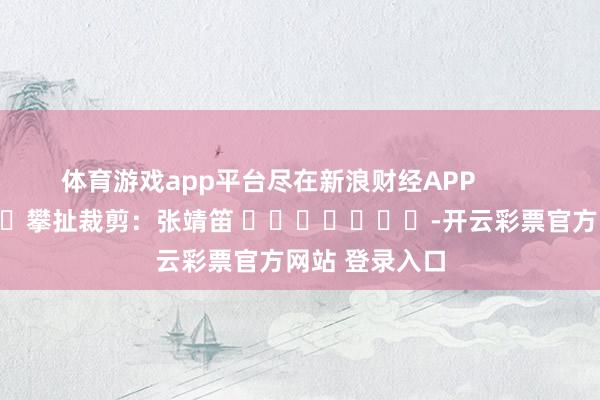 体育游戏app平台尽在新浪财经APP            						攀扯裁剪：张靖笛 							-开云彩票官方网站 登录入口
