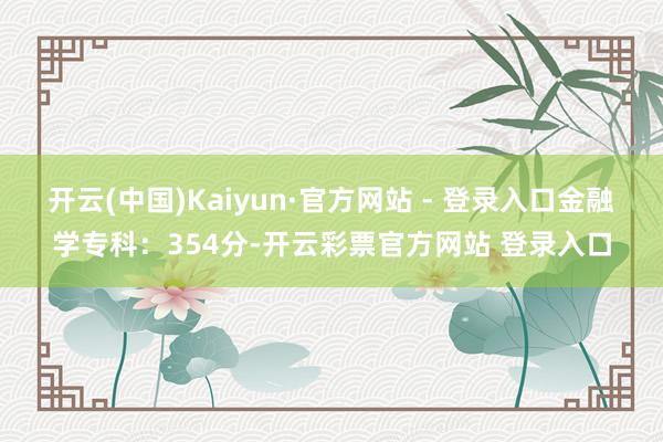 开云(中国)Kaiyun·官方网站 - 登录入口金融学专科：354分-开云彩票官方网站 登录入口