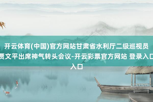 开云体育(中国)官方网站甘肃省水利厅二级巡视员贾文平出席神气转头会议-开云彩票官方网站 登录入口