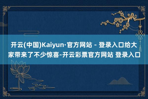 开云(中国)Kaiyun·官方网站 - 登录入口给大家带来了不少惊喜-开云彩票官方网站 登录入口