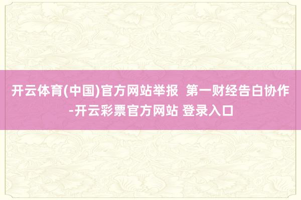 开云体育(中国)官方网站举报  第一财经告白协作-开云彩票官方网站 登录入口