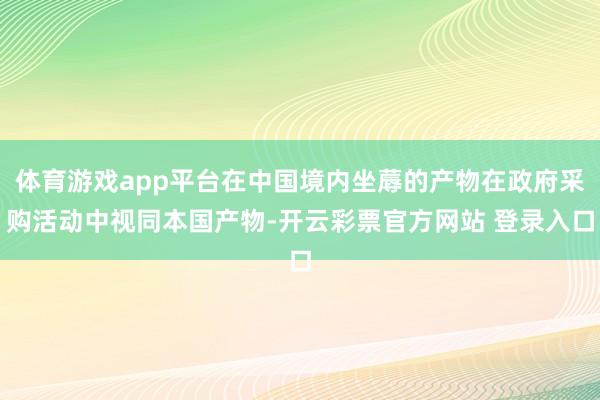 体育游戏app平台在中国境内坐蓐的产物在政府采购活动中视同本国产物-开云彩票官方网站 登录入口