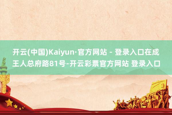 开云(中国)Kaiyun·官方网站 - 登录入口在成王人总府路81号-开云彩票官方网站 登录入口