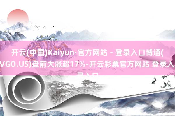 开云(中国)Kaiyun·官方网站 - 登录入口博通(AVGO.US)盘前大涨超17%-开云彩票官方网站 登录入口