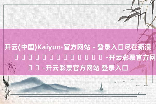 开云(中国)Kaiyun·官方网站 - 登录入口尽在新浪财经APP            													-开云彩票官方网站 登录入口