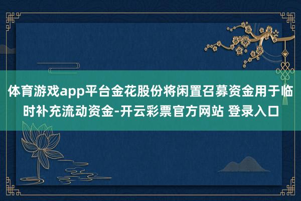 体育游戏app平台金花股份将闲置召募资金用于临时补充流动资金-开云彩票官方网站 登录入口