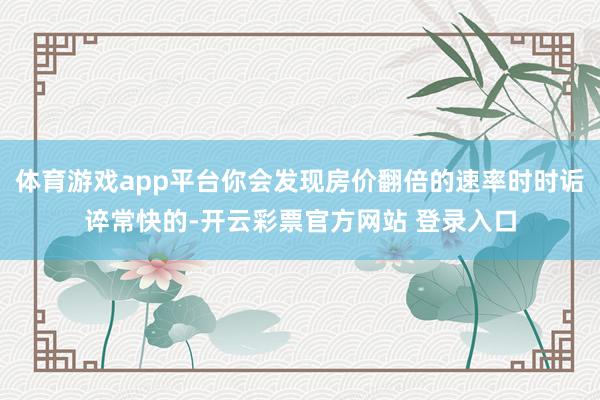 体育游戏app平台你会发现房价翻倍的速率时时诟谇常快的-开云彩票官方网站 登录入口