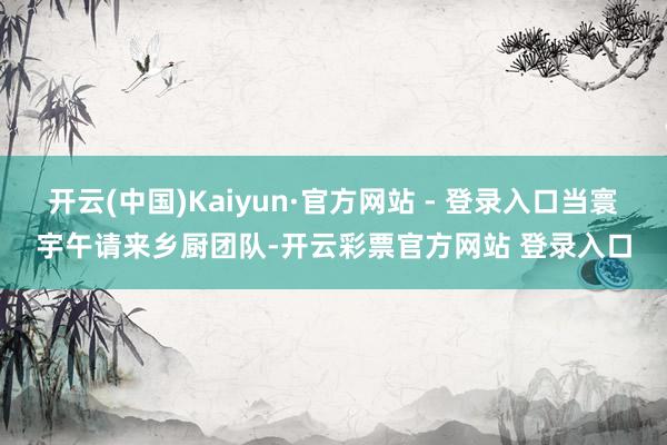开云(中国)Kaiyun·官方网站 - 登录入口当寰宇午请来乡厨团队-开云彩票官方网站 登录入口