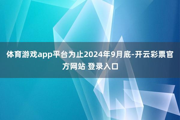 体育游戏app平台为止2024年9月底-开云彩票官方网站 登录入口
