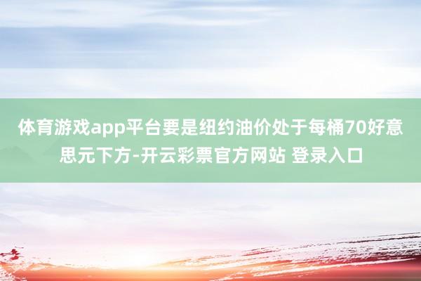 体育游戏app平台要是纽约油价处于每桶70好意思元下方-开云彩票官方网站 登录入口